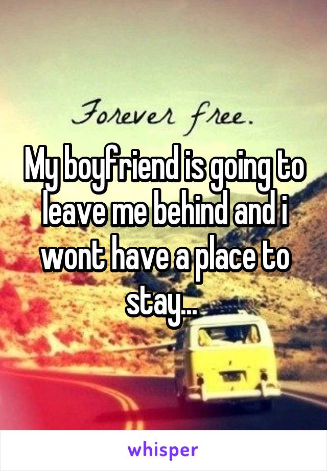 My boyfriend is going to leave me behind and i wont have a place to stay... 