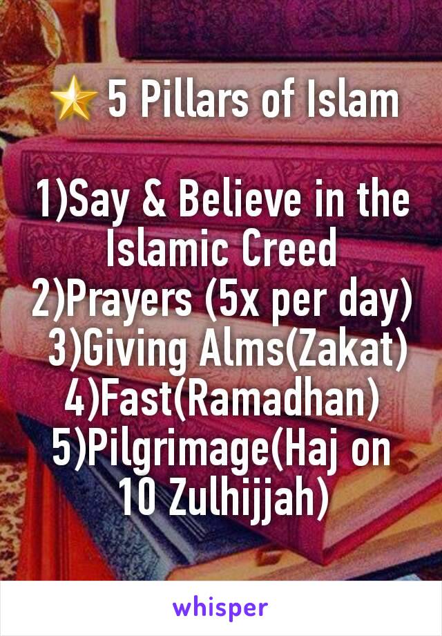 🌟5 Pillars of Islam

1)Say & Believe in the Islamic Creed
2)Prayers (5x per day)
 3)Giving Alms(Zakat)
4)Fast(Ramadhan)
5)Pilgrimage(Haj on 10 Zulhijjah)