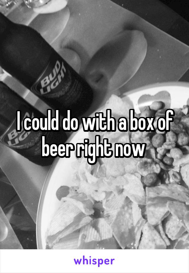 I could do with a box of beer right now 