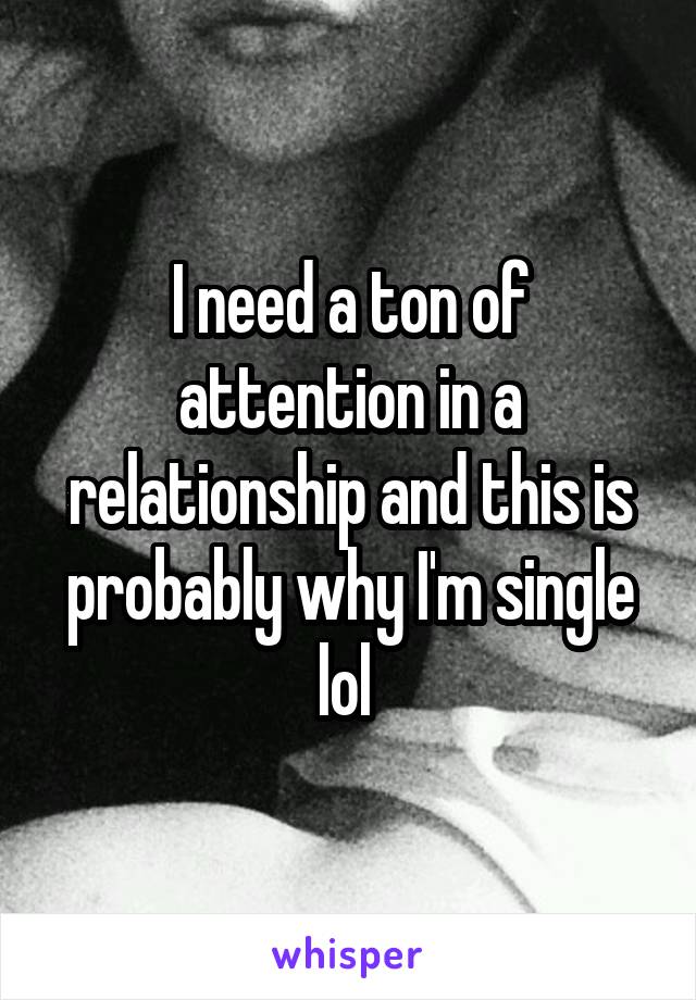 I need a ton of attention in a relationship and this is probably why I'm single lol 