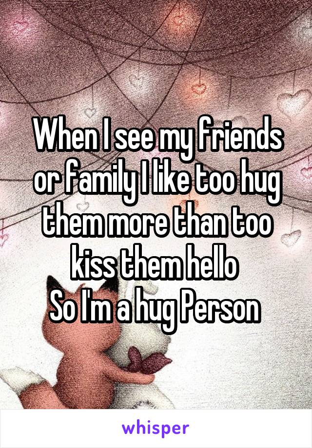 When I see my friends or family I like too hug them more than too kiss them hello 
So I'm a hug Person 