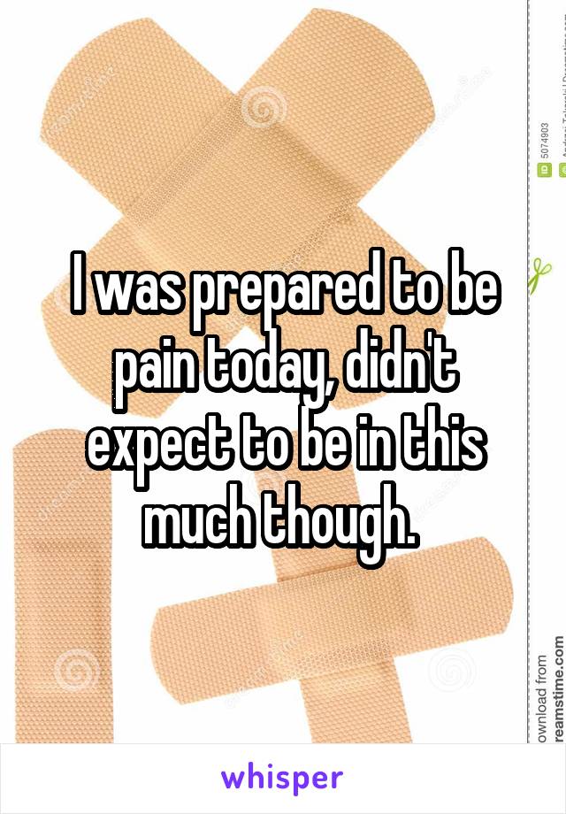 I was prepared to be pain today, didn't expect to be in this much though. 