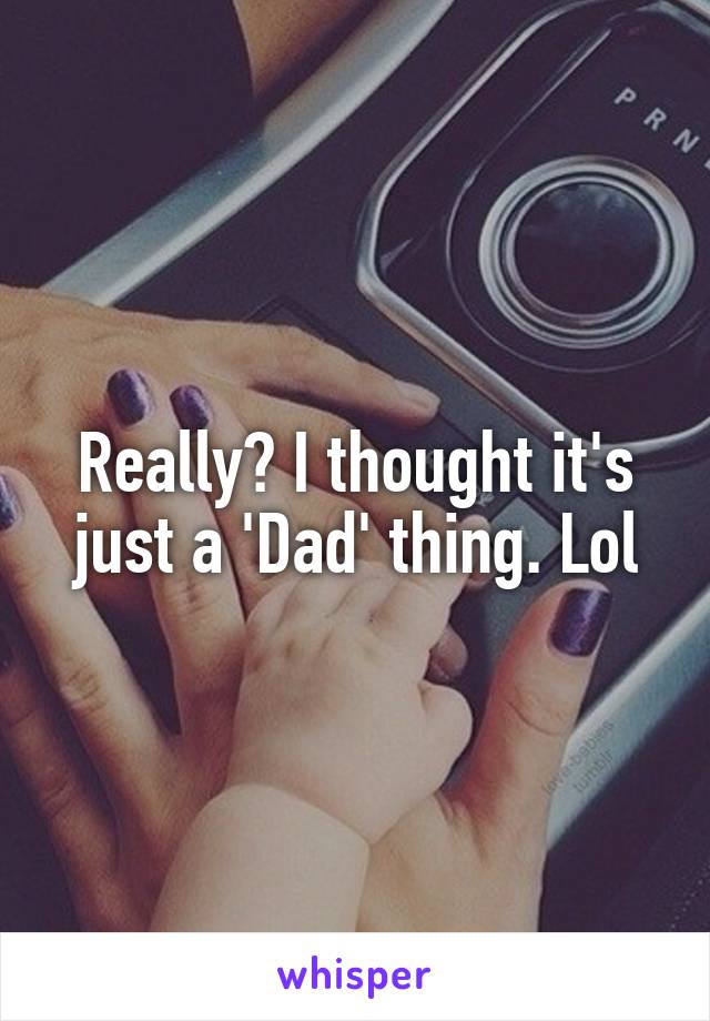 Really? I thought it's just a 'Dad' thing. Lol