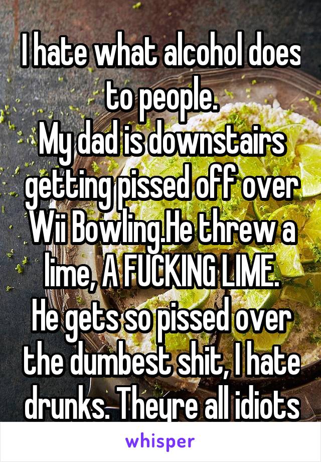 I hate what alcohol does to people.
My dad is downstairs getting pissed off over Wii Bowling.He threw a lime, A FUCKING LIME.
He gets so pissed over the dumbest shit, I hate drunks. Theyre all idiots