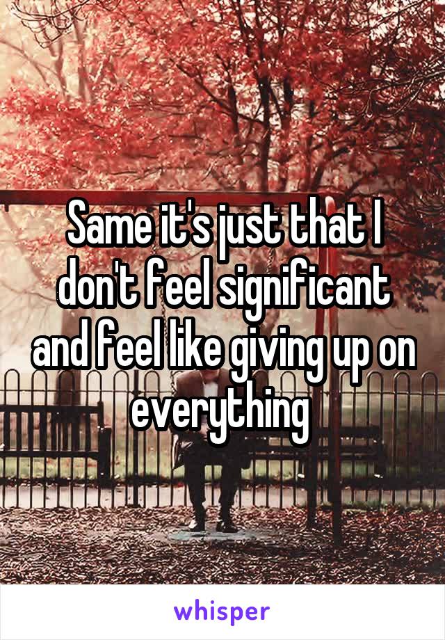 Same it's just that I don't feel significant and feel like giving up on everything 