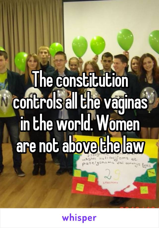 The constitution controls all the vaginas in the world. Women are not above the law
