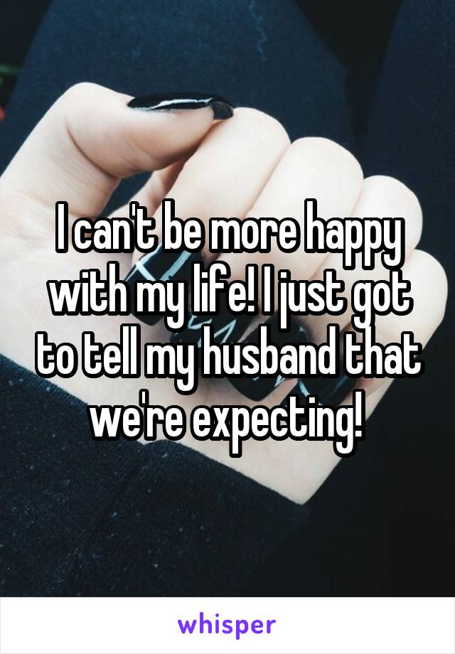 I can't be more happy with my life! I just got to tell my husband that we're expecting! 