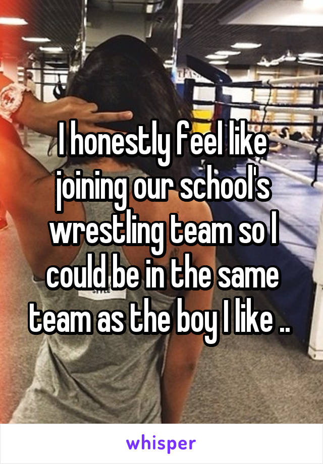 I honestly feel like joining our school's wrestling team so I could be in the same team as the boy I like .. 