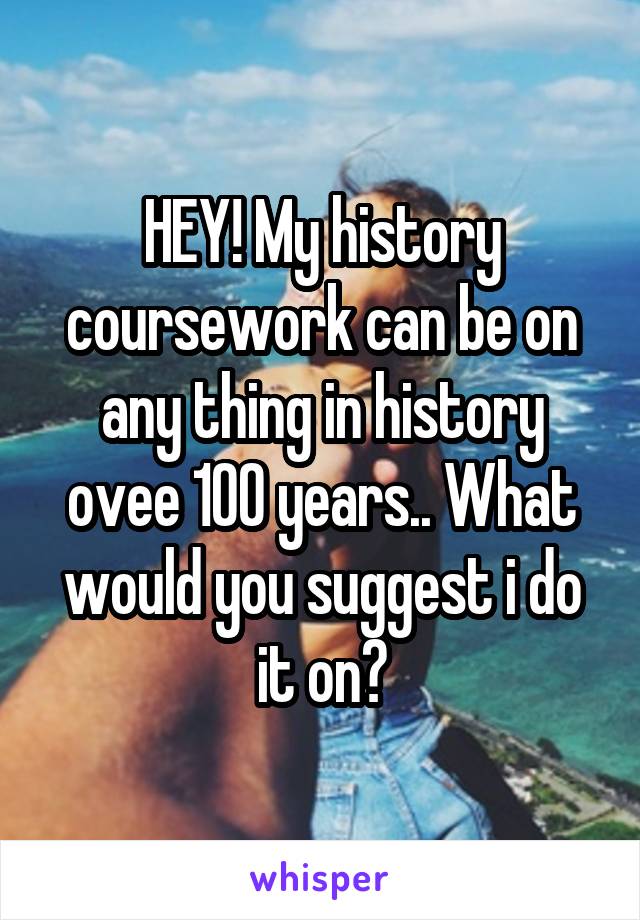 HEY! My history coursework can be on any thing in history ovee 100 years.. What would you suggest i do it on?