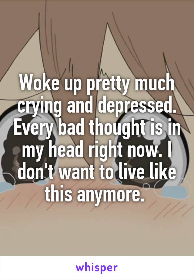 Woke up pretty much crying and depressed. Every bad thought is in my head right now. I don't want to live like this anymore. 