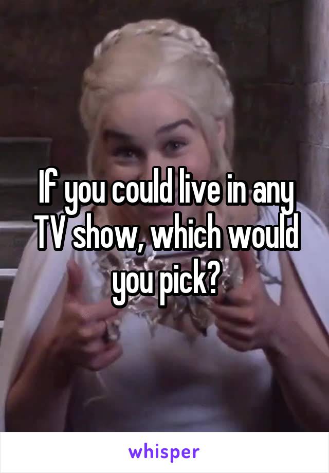 If you could live in any TV show, which would you pick?