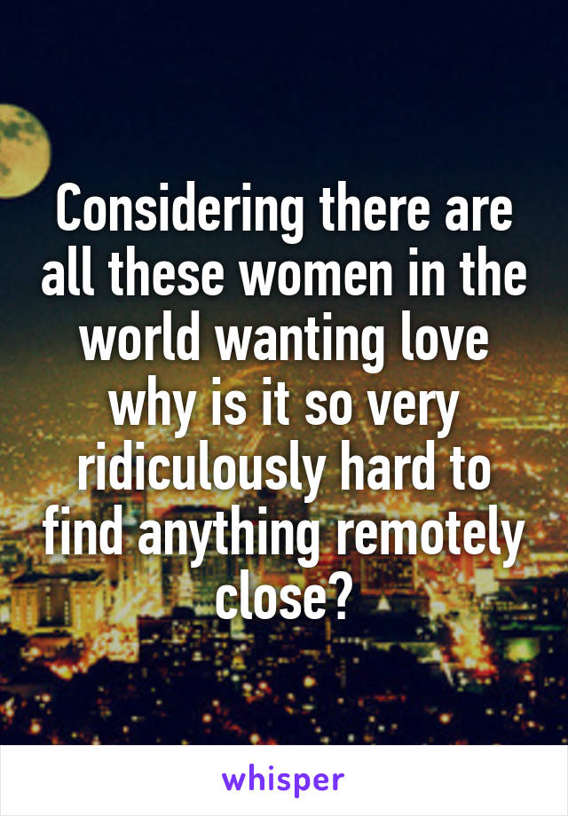 Considering there are all these women in the world wanting love why is it so very ridiculously hard to find anything remotely close?