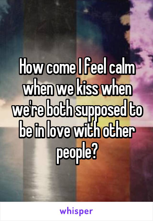 How come I feel calm when we kiss when we're both supposed to be in love with other people?