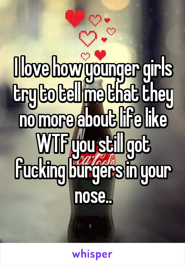 I love how younger girls try to tell me that they no more about life like WTF you still got fucking burgers in your nose..