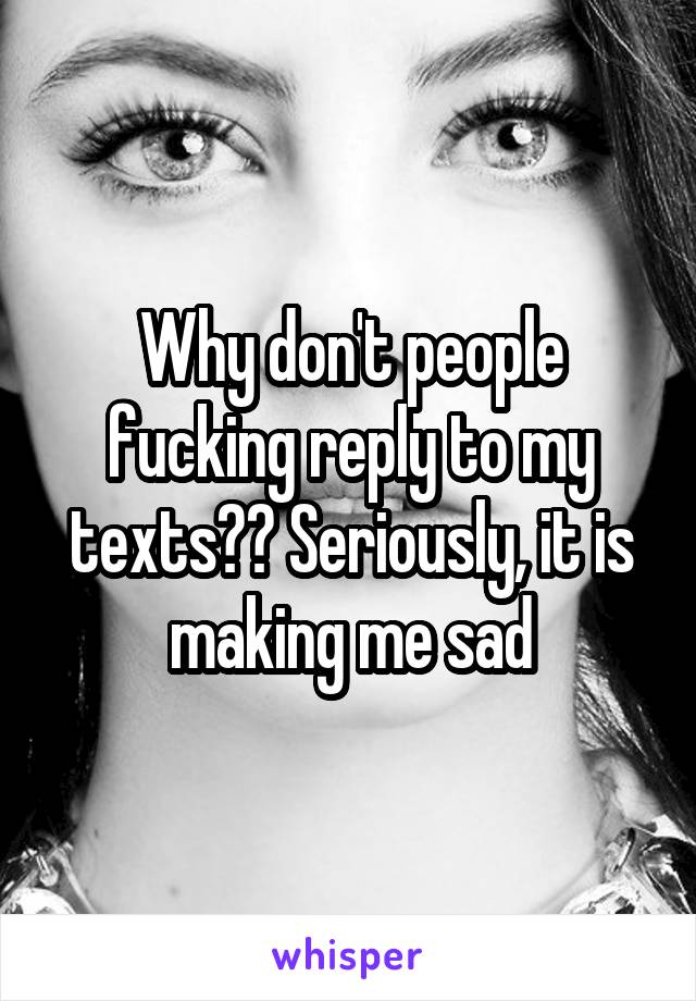 Why don't people fucking reply to my texts?? Seriously, it is making me sad