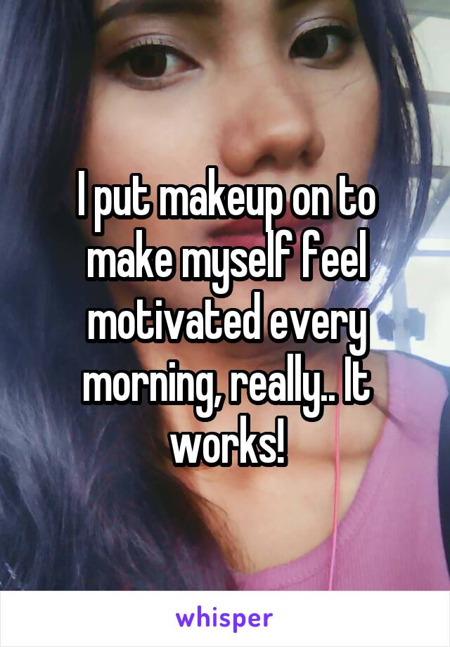 I put makeup on to make myself feel motivated every morning, really.. It works!