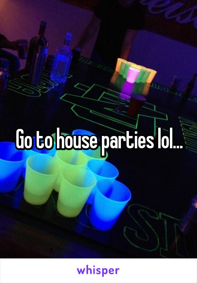 Go to house parties lol...