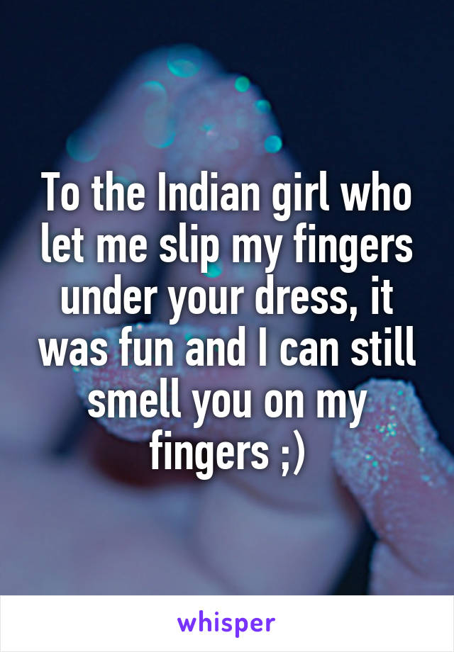 To the Indian girl who let me slip my fingers under your dress, it was fun and I can still smell you on my fingers ;)