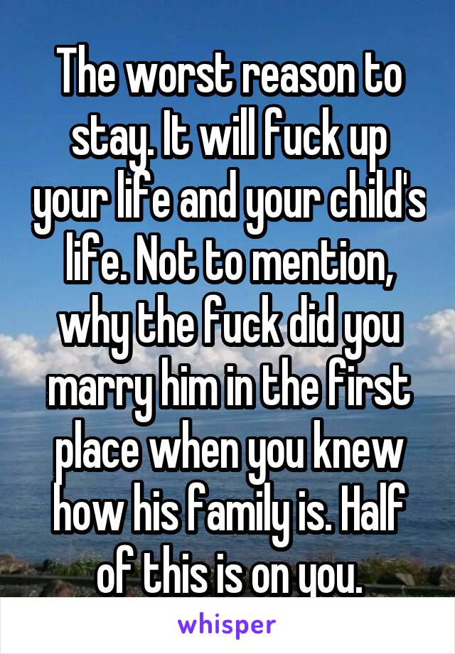 The worst reason to stay. It will fuck up your life and your child's life. Not to mention, why the fuck did you marry him in the first place when you knew how his family is. Half of this is on you.
