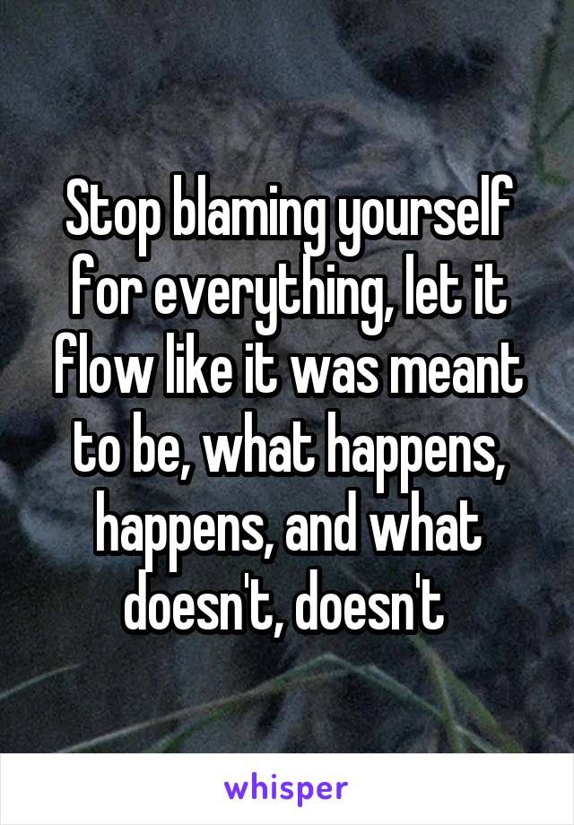 Stop blaming yourself for everything, let it flow like it was meant to be, what happens, happens, and what doesn't, doesn't 