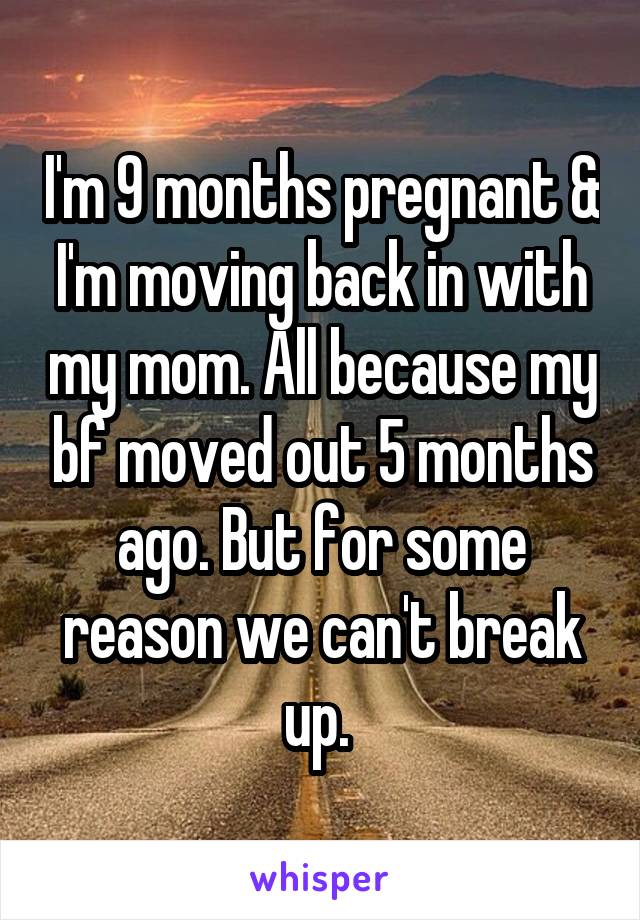 I'm 9 months pregnant & I'm moving back in with my mom. All because my bf moved out 5 months ago. But for some reason we can't break up. 