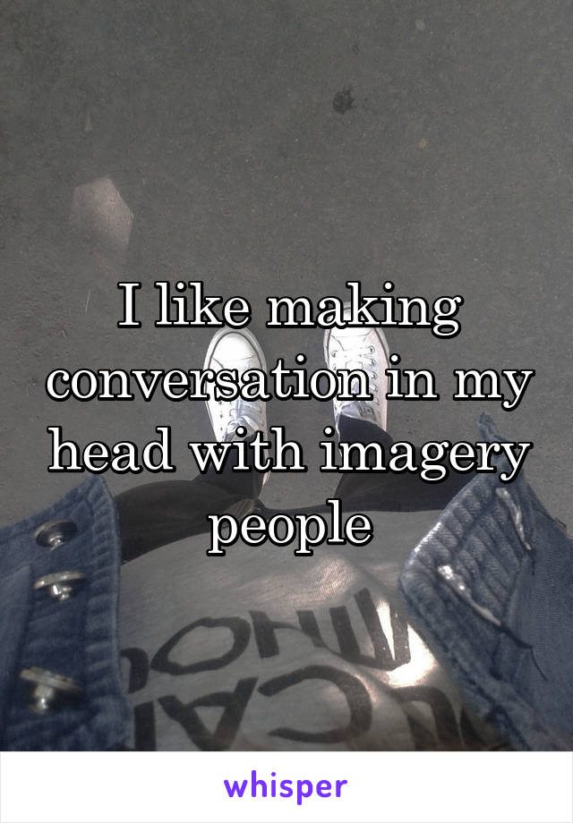I like making conversation in my head with imagery people