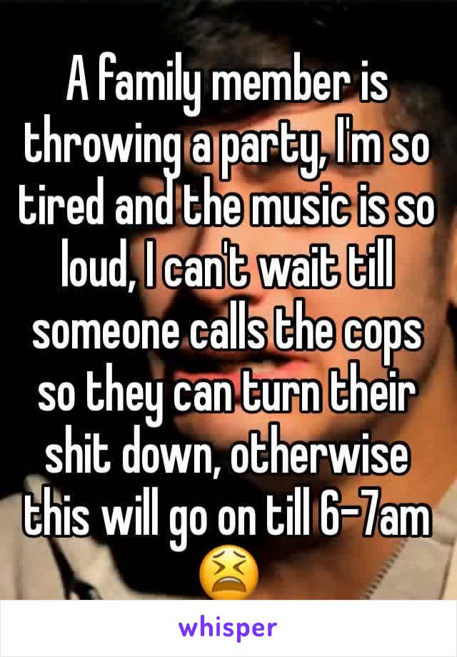 A family member is throwing a party, I'm so tired and the music is so loud, I can't wait till someone calls the cops so they can turn their shit down, otherwise this will go on till 6-7am 😫