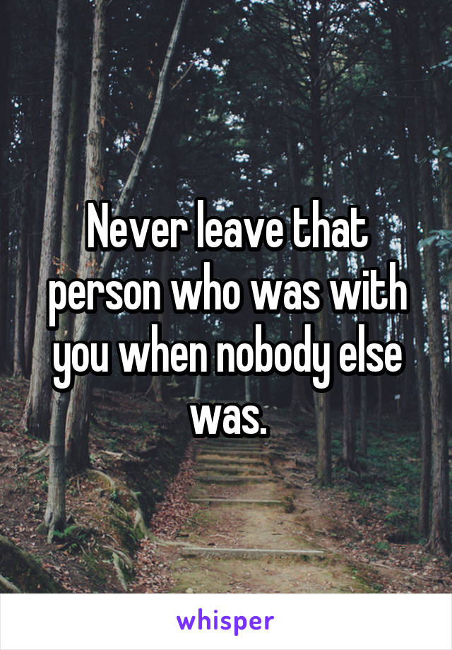 Never leave that person who was with you when nobody else was.