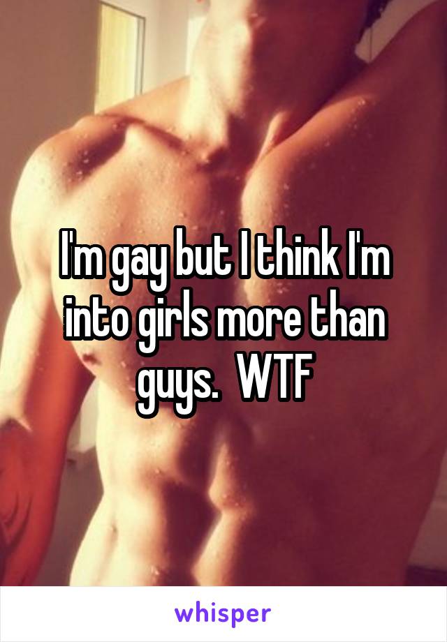 I'm gay but I think I'm into girls more than guys.  WTF