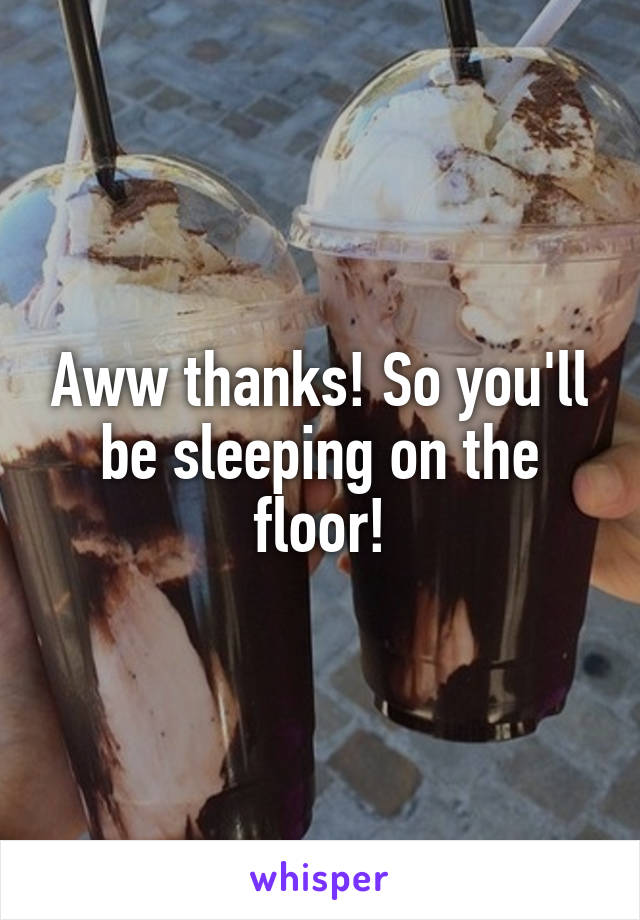 Aww thanks! So you'll be sleeping on the floor!