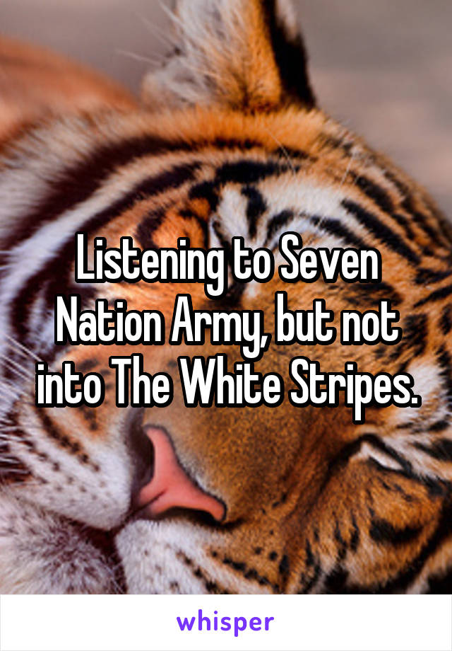 Listening to Seven Nation Army, but not into The White Stripes.