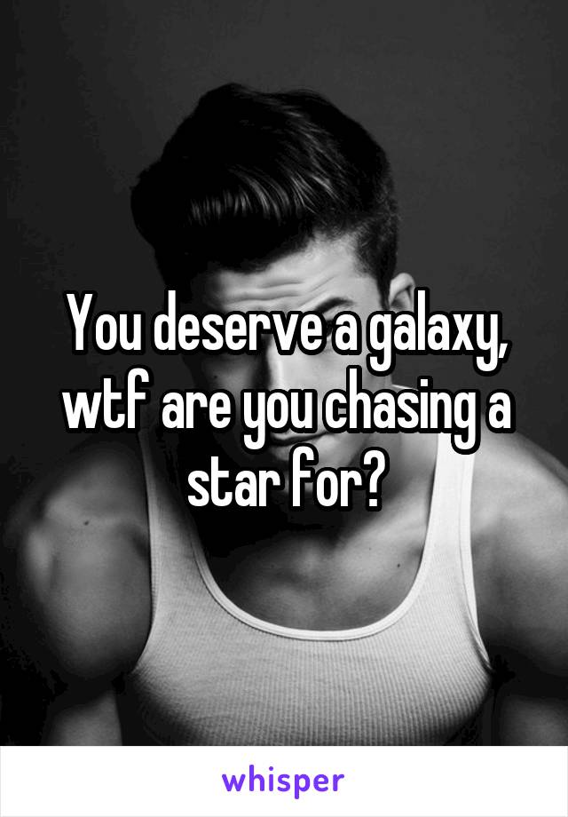 You deserve a galaxy, wtf are you chasing a star for?