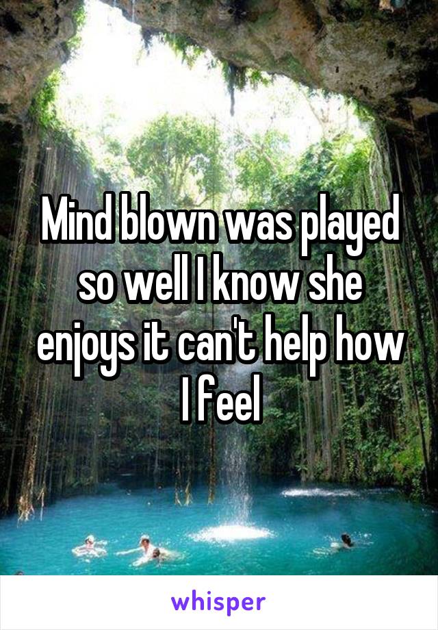 Mind blown was played so well I know she enjoys it can't help how I feel