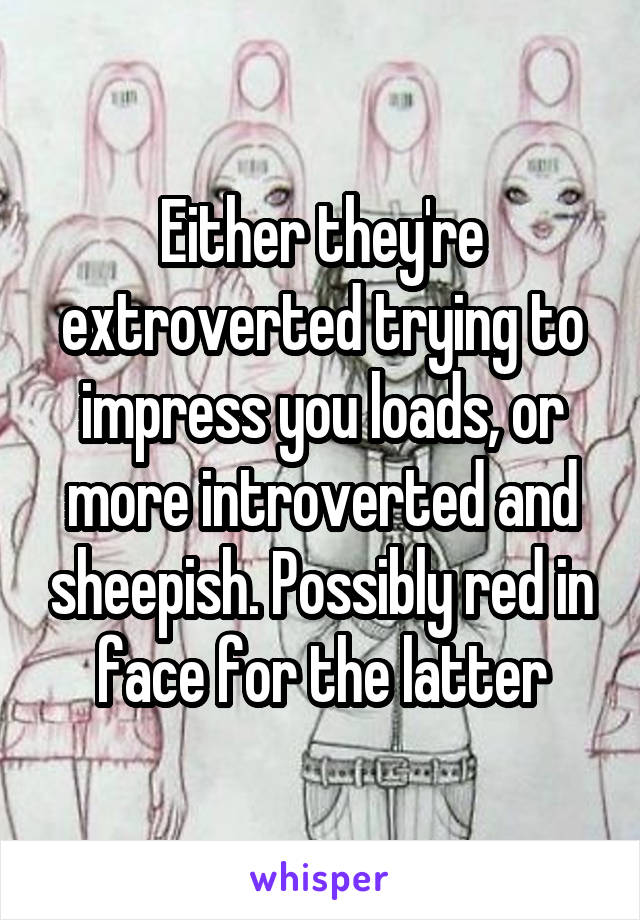 Either they're extroverted trying to impress you loads, or more introverted and sheepish. Possibly red in face for the latter