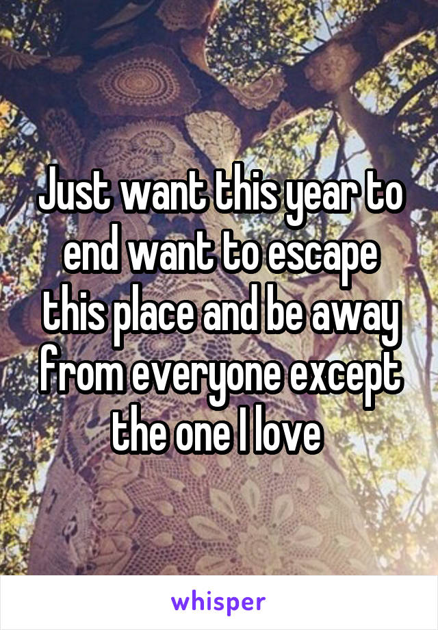 Just want this year to end want to escape this place and be away from everyone except the one I love 