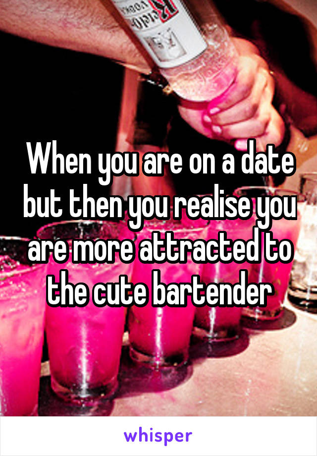 When you are on a date but then you realise you are more attracted to the cute bartender