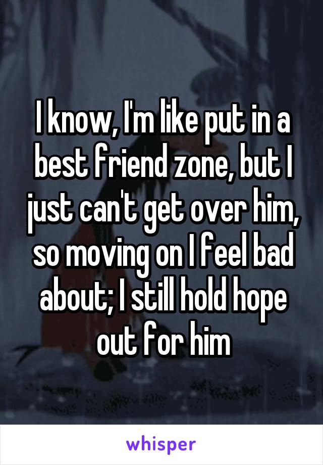 I know, I'm like put in a best friend zone, but I just can't get over him, so moving on I feel bad about; I still hold hope out for him