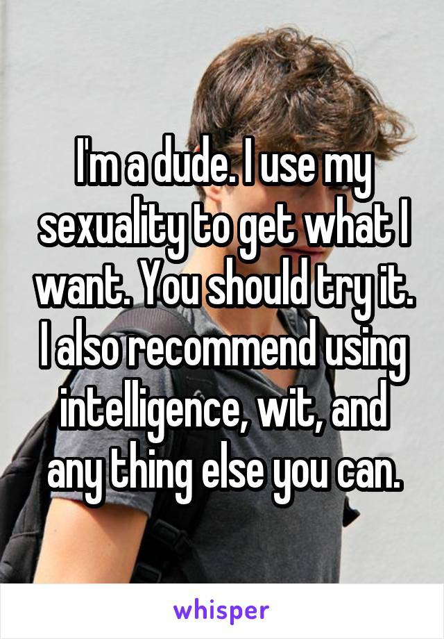 I'm a dude. I use my sexuality to get what I want. You should try it. I also recommend using intelligence, wit, and any thing else you can.