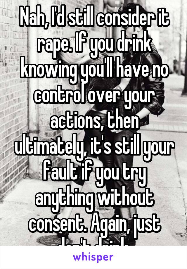 Nah, I'd still consider it rape. If you drink knowing you'll have no control over your actions, then ultimately, it's still your fault if you try anything without consent. Again, just don't drink.