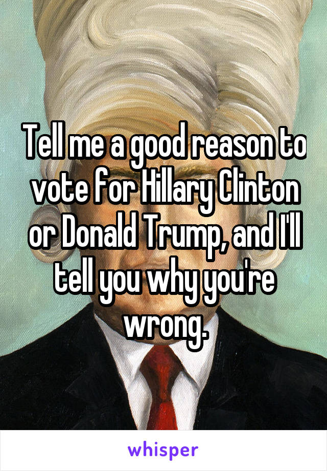 Tell me a good reason to vote for Hillary Clinton or Donald Trump, and I'll tell you why you're wrong.