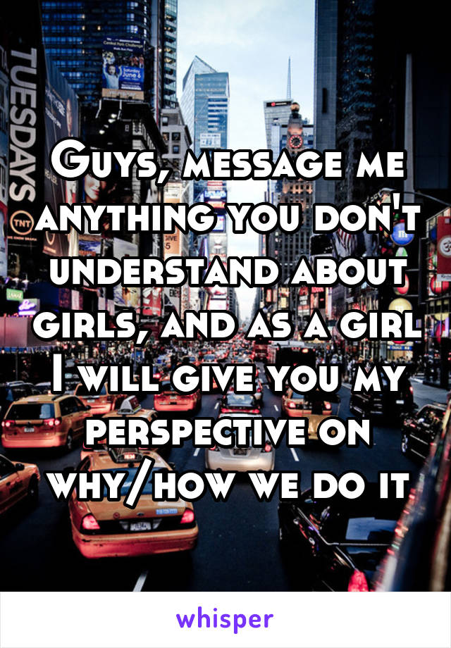 Guys, message me anything you don't understand about girls, and as a girl I will give you my perspective on why/how we do it