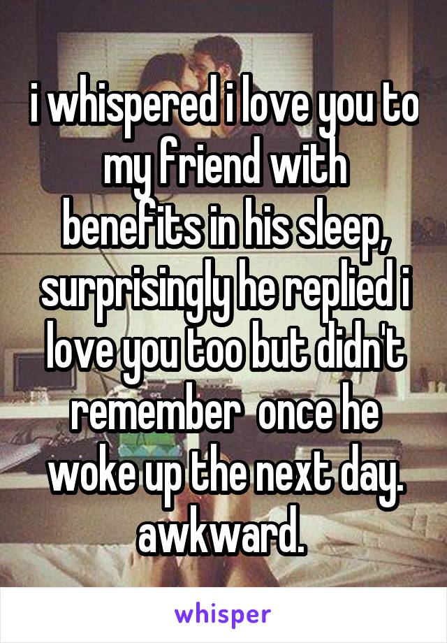 i whispered i love you to my friend with benefits in his sleep, surprisingly he replied i love you too but didn't remember  once he woke up the next day. awkward. 