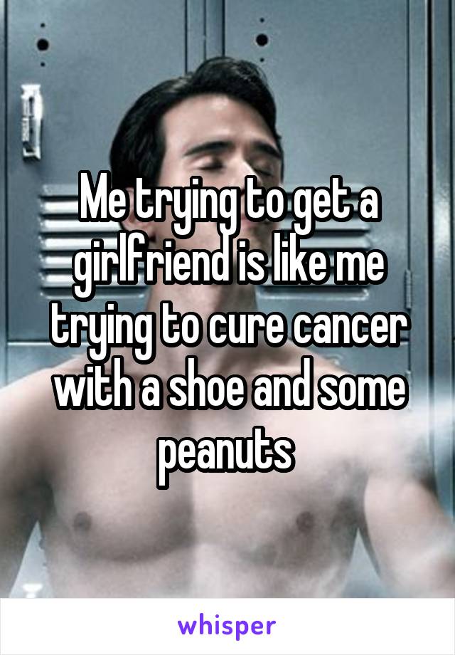 Me trying to get a girlfriend is like me trying to cure cancer with a shoe and some peanuts 