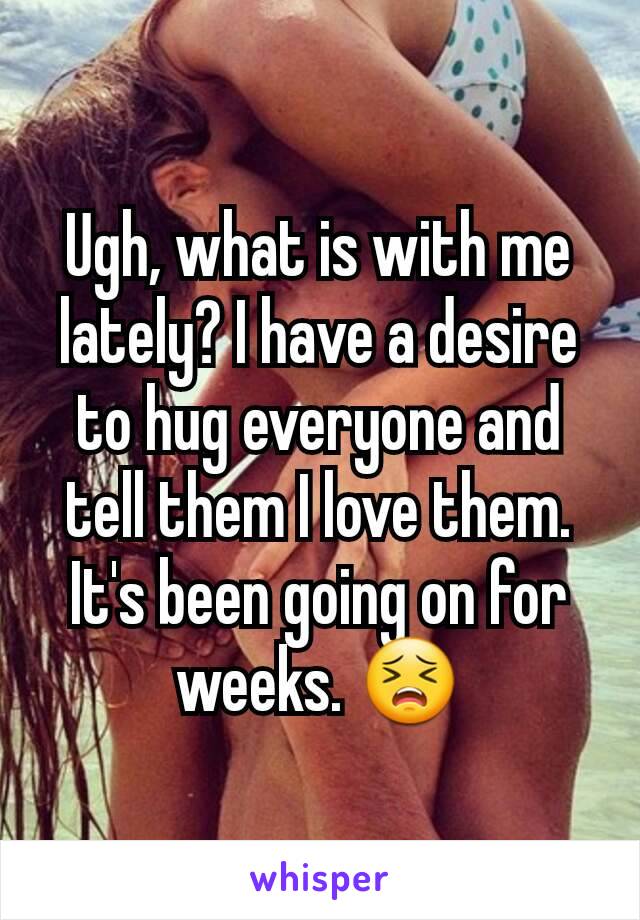 Ugh, what is with me lately? I have a desire to hug everyone and tell them I love them. It's been going on for weeks. 😣