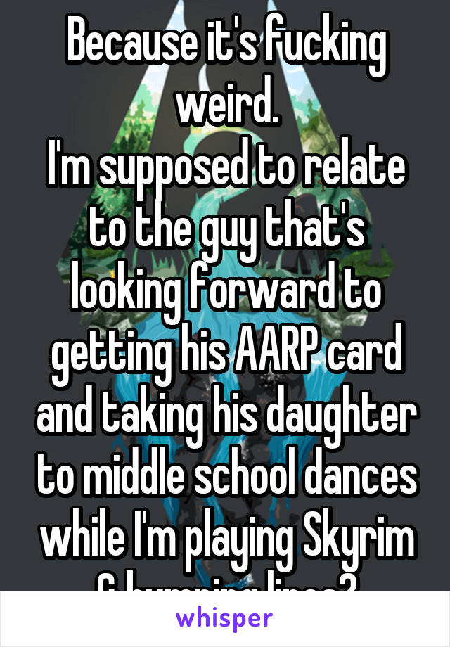 Because it's fucking weird.
I'm supposed to relate to the guy that's looking forward to getting his AARP card and taking his daughter to middle school dances while I'm playing Skyrim & bumping lines?