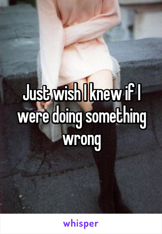 Just wish I knew if I were doing something wrong