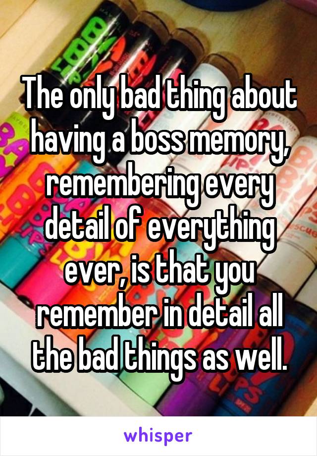 The only bad thing about having a boss memory, remembering every detail of everything ever, is that you remember in detail all the bad things as well.