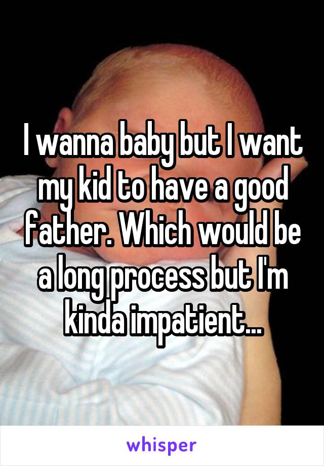 I wanna baby but I want my kid to have a good father. Which would be a long process but I'm kinda impatient...