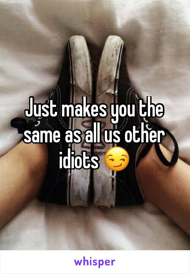 Just makes you the same as all us other idiots 😏