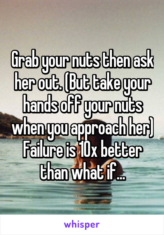 Grab your nuts then ask her out. (But take your hands off your nuts when you approach her)
Failure is 10x better than what if...